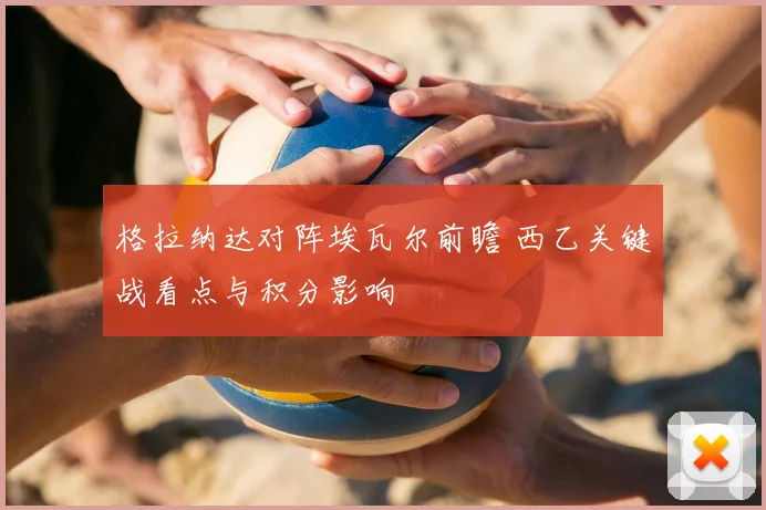 格拉纳达对阵埃瓦尔前瞻 西乙关键战看点与积分影响