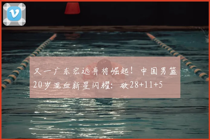 又一广东宏远弃将崛起!中国男篮20岁混血新星闪耀:砍28+11+5