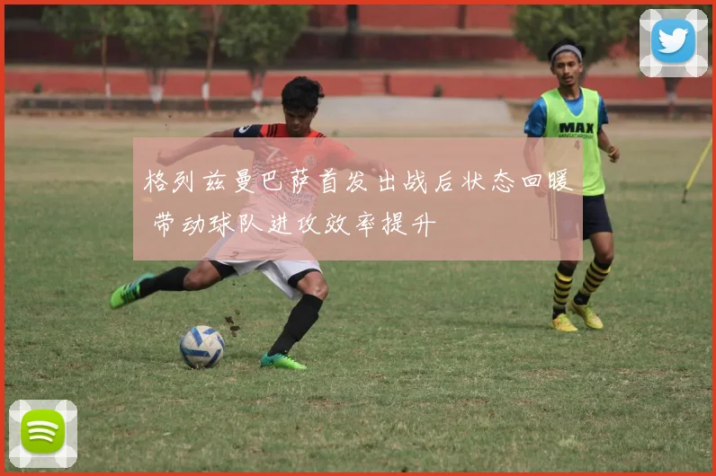 格列兹曼巴萨首发出战后状态回暖 带动球队进攻效率提升
